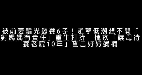 被前妻騙光錢養6子！趙擎低潮想不開「對媽媽有責任」重生打拚　愧疚「讓母待養老院10年」誓言好好彌補 0 (0)