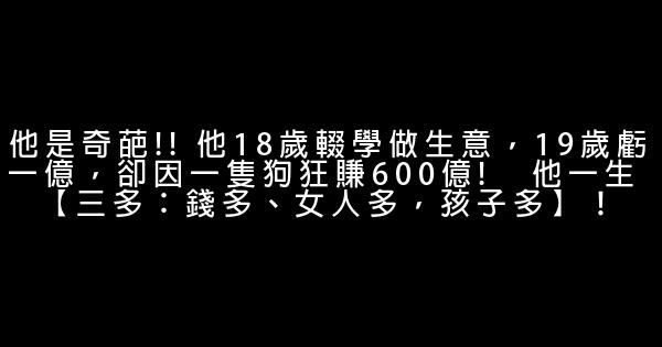 他是奇葩!! 他18岁辍学做生意，19岁亏一亿，却因一只狗狂赚600亿!   他一生 【三多：钱多、女人多，孩子多】！ 0 (0)