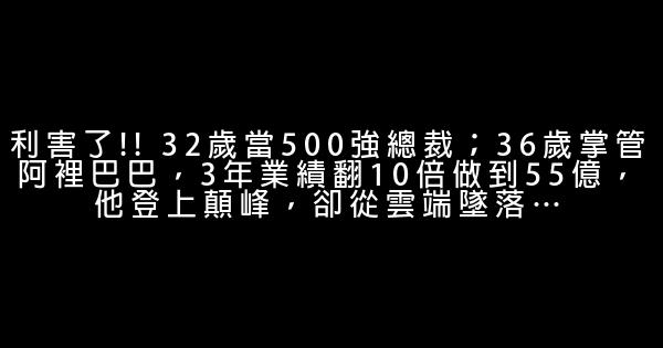 利害了!! 32岁当500强总裁；36岁掌管阿里巴巴，3年业绩翻10倍做到55亿，他登上颠峰，却从云端坠落… 0 (0)