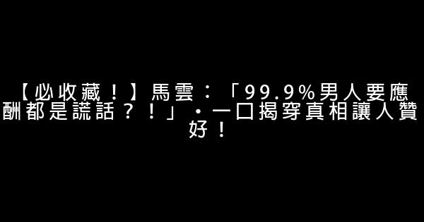 【必收藏！】馬雲：「99.9%男人要應酬都是謊話？！」·一口揭穿真相讓人贊好！ 0 (0)