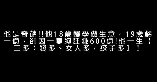 他是奇葩!!他18歲輟學做生意，19歲虧一億，卻因一隻狗狂賺600億!他一生【三多：錢多、女人多，孩子多】！ 0 (0)