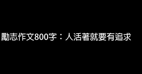 勵志作文800字：人活著就要有追求 0 (0)
