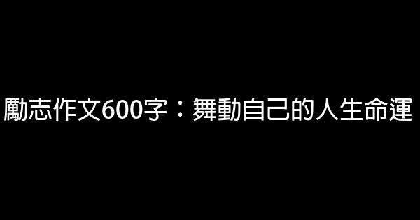 勵志作文600字：舞動自己的人生命運 0 (0)