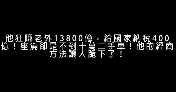 他狂赚老外13800亿，给国家纳税400亿！座驾却是不到十万二手车！他的经商方法让人跪下了！ 1